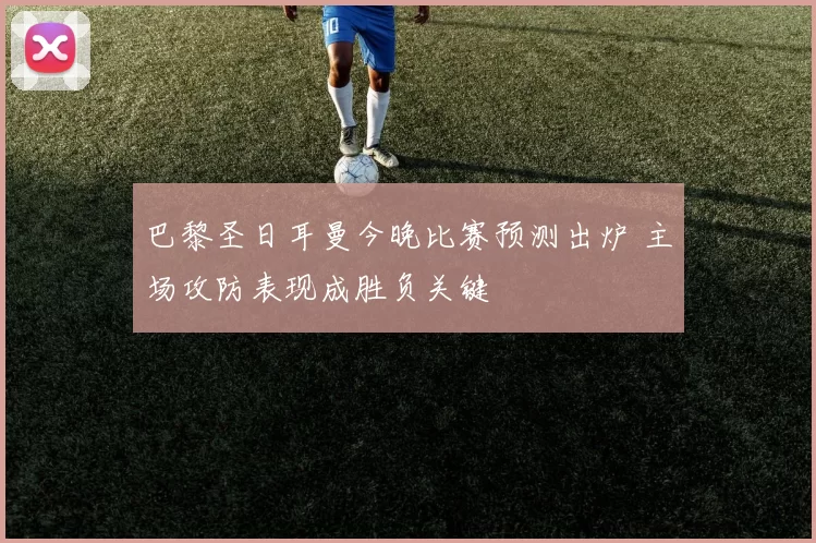 巴黎圣日耳曼今晚比赛预测出炉 主场攻防表现成胜负关键