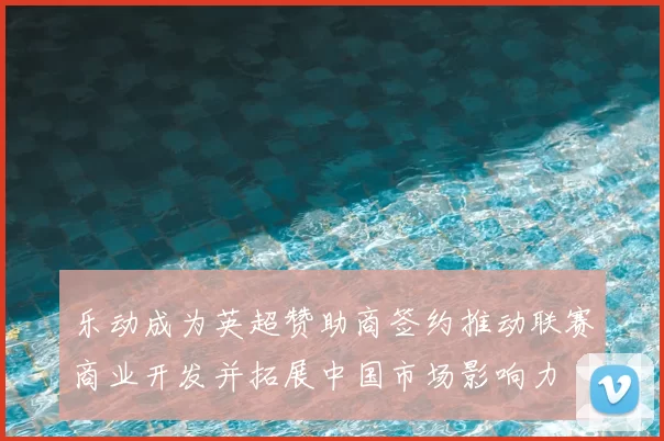 乐动成为英超赞助商签约推动联赛商业开发并拓展中国市场影响力