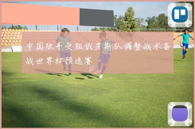 中国联手受阻俄罗斯队调整战术备战世界杯预选赛