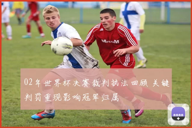 02年世界杯决赛裁判执法回顾 关键判罚重现影响冠军归属