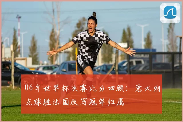 06年世界杯决赛比分回顾：意大利点球胜法国改写冠军归属