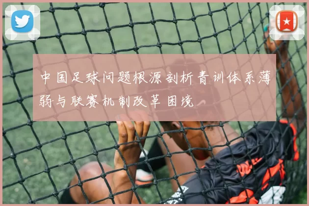 中国足球问题根源剖析青训体系薄弱与联赛机制改革困境