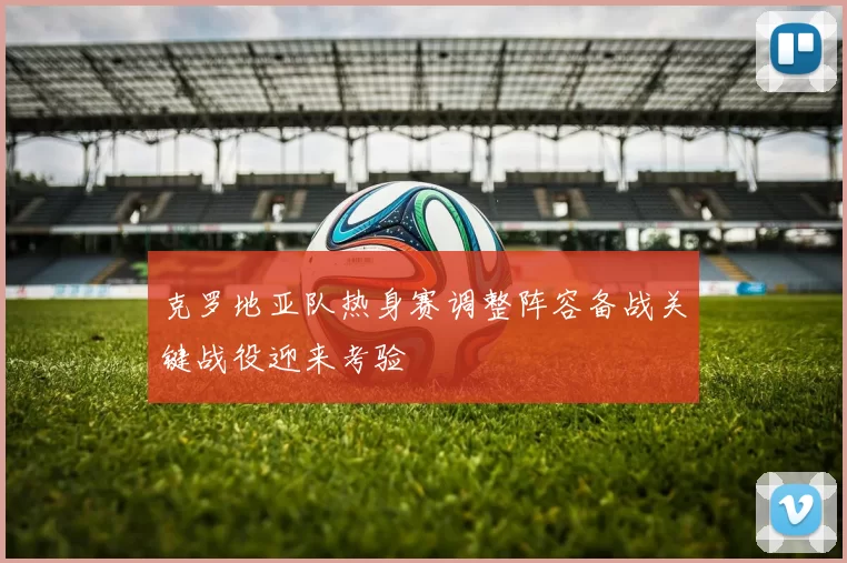 克罗地亚队热身赛调整阵容备战关键战役迎来考验