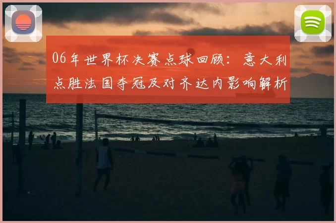 06年世界杯决赛点球回顾：意大利点胜法国夺冠及对齐达内影响解析