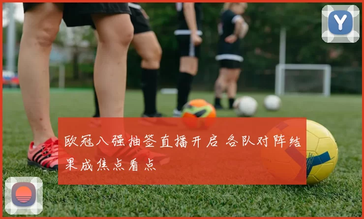 欧冠八强抽签直播开启 各队对阵结果成焦点看点