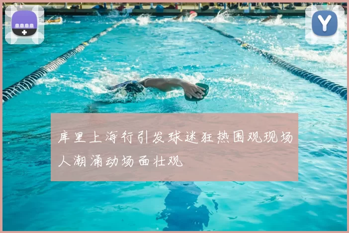 库里上海行引发球迷狂热围观现场人潮涌动场面壮观