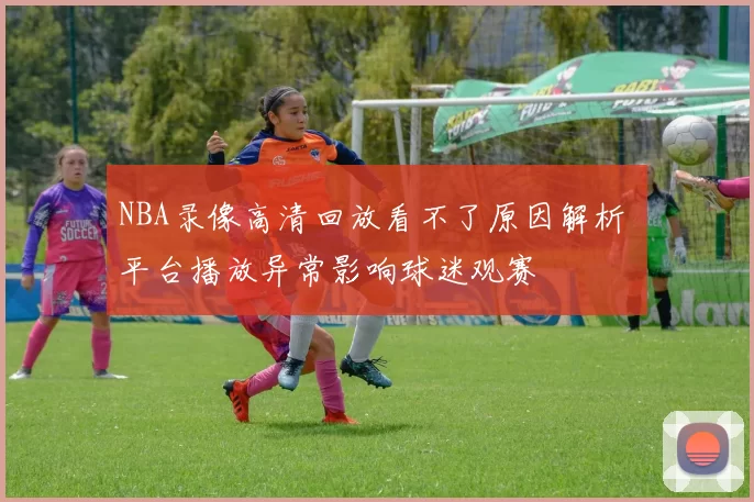 NBA录像高清回放看不了原因解析 平台播放异常影响球迷观赛