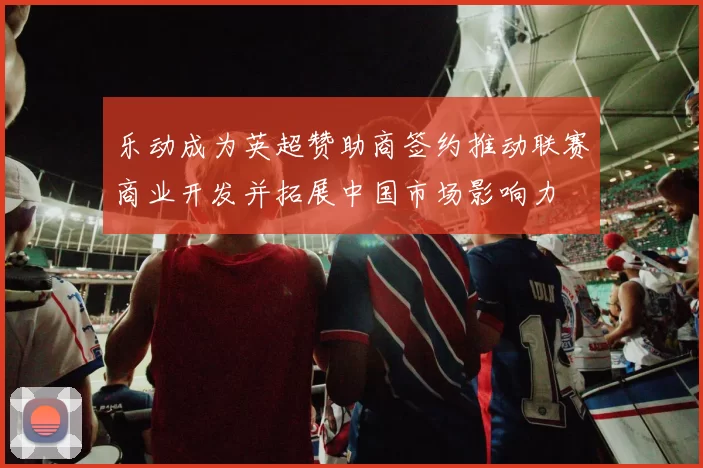 乐动成为英超赞助商签约推动联赛商业开发并拓展中国市场影响力