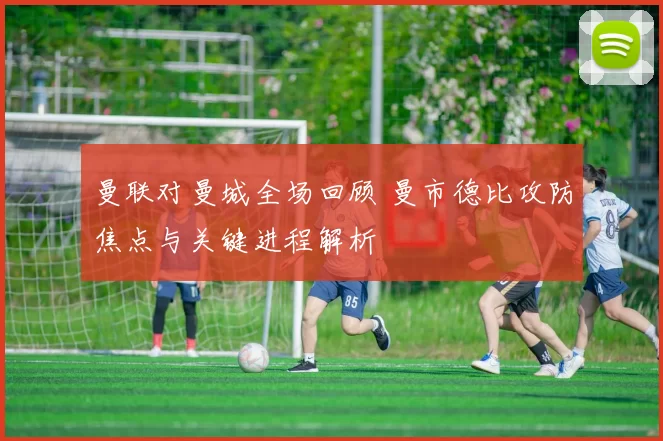 曼联对曼城全场回顾 曼市德比攻防焦点与关键进程解析