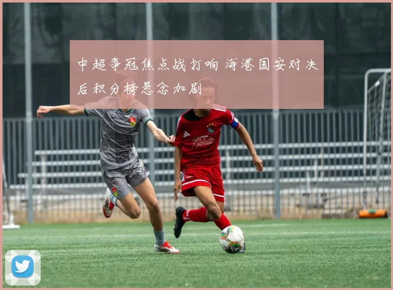 中超争冠焦点战打响 海港国安对决后积分榜悬念加剧
