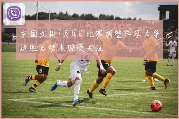 中国女排7月6日比赛调整阵容力争连胜后续表现受关注