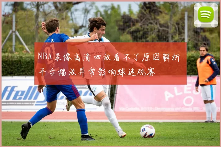 NBA录像高清回放看不了原因解析 平台播放异常影响球迷观赛