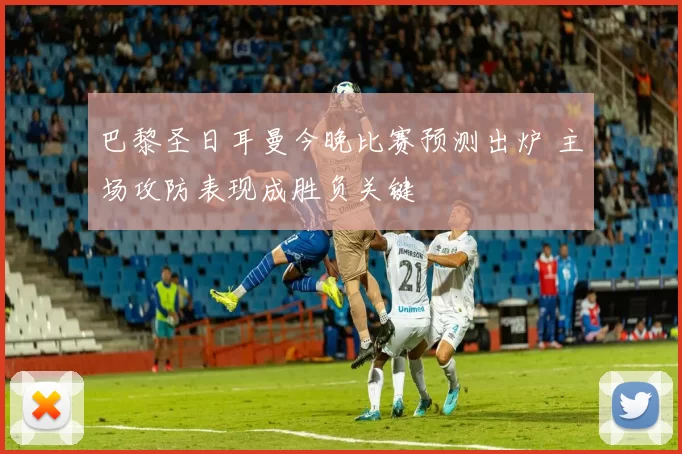 巴黎圣日耳曼今晚比赛预测出炉 主场攻防表现成胜负关键