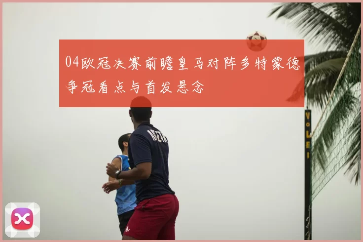 04欧冠决赛前瞻皇马对阵多特蒙德争冠看点与首发悬念