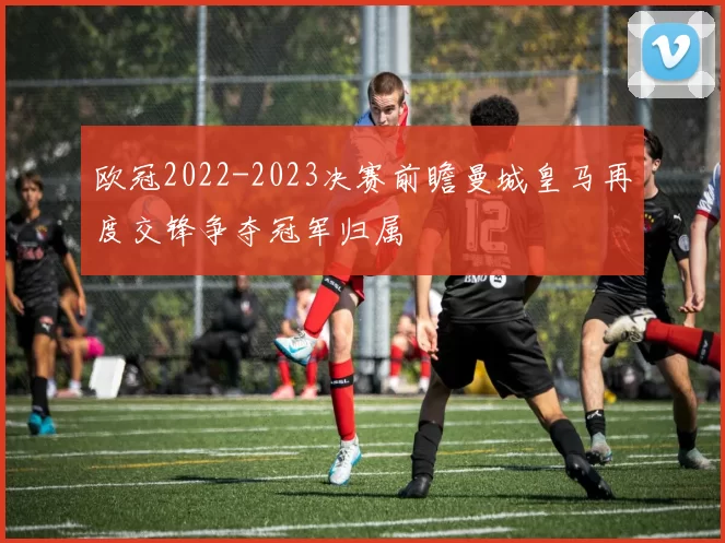 欧冠2022-2023决赛前瞻曼城皇马再度交锋争夺冠军归属