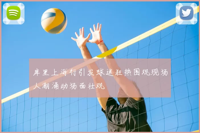 库里上海行引发球迷狂热围观现场人潮涌动场面壮观