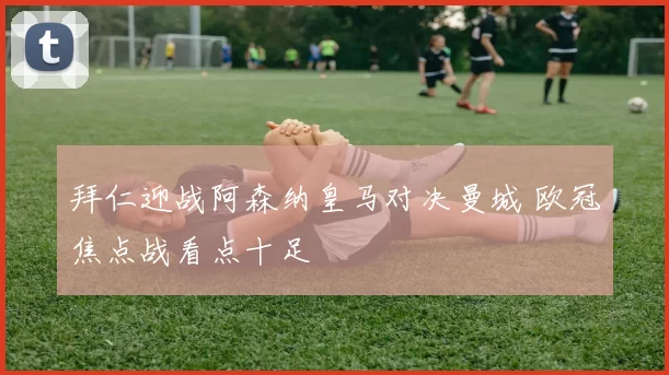 拜仁迎战阿森纳皇马对决曼城 欧冠焦点战看点十足