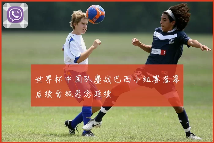 世界杯中国队鏖战巴西小组赛落幕后续晋级悬念延续
