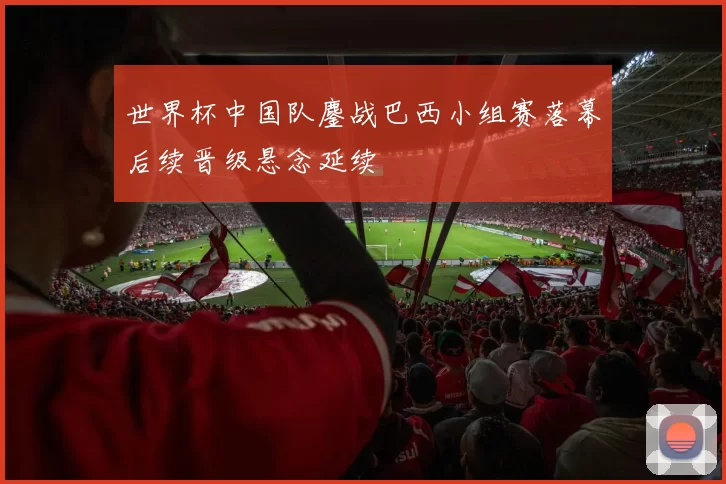 世界杯中国队鏖战巴西小组赛落幕后续晋级悬念延续