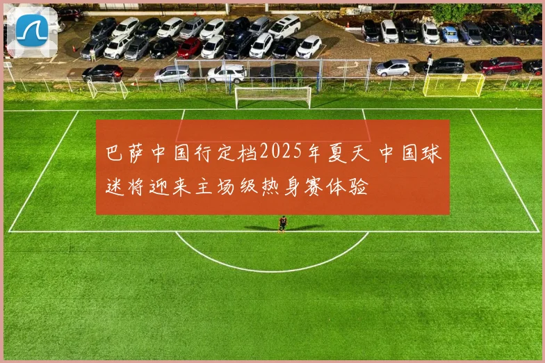 巴萨中国行定档2025年夏天 中国球迷将迎来主场级热身赛体验