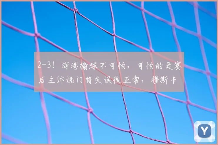 2-3!海港输球不可怕,可怕的是赛后主帅说门将失误很正常,穆斯卡特已无力回天?_外援_球迷_赛季