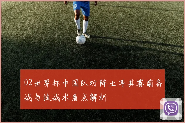 02世界杯中国队对阵土耳其赛前备战与技战术看点解析
